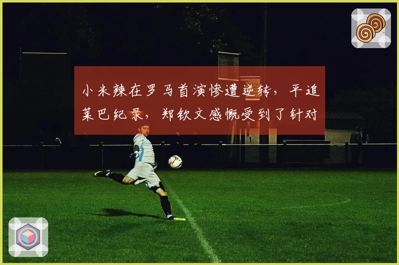 小米辣在罗马首演惨遭逆转，平追莱巴纪录，郑钦文感慨受到了针对。