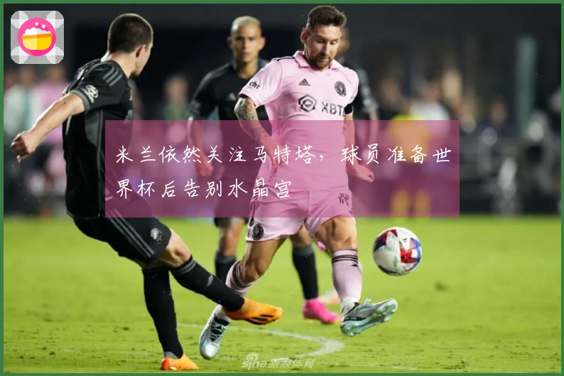 米兰依然关注马特塔，球员准备世界杯后告别水晶宫