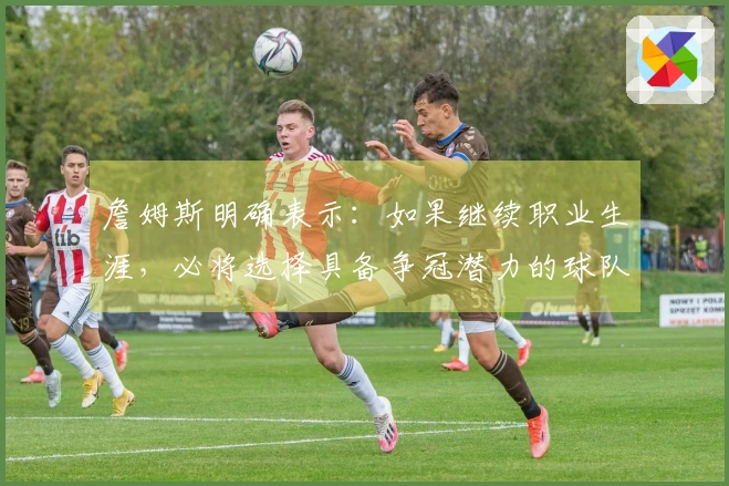 詹姆斯明确表示：如果继续职业生涯，必将选择具备争冠潜力的球队！
